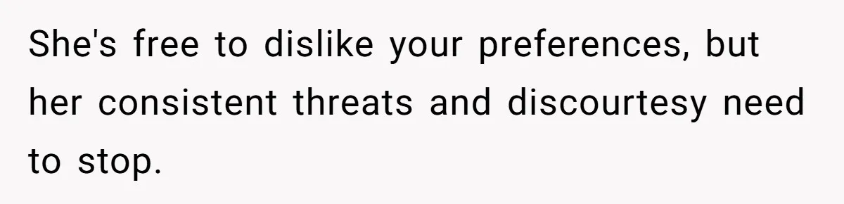 She's free to dislike your preferences, but her consistent threats and discourtesy need to stop.