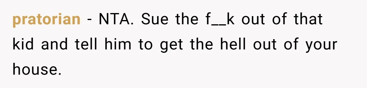 pratorian − NTA. Sue the f__k out of that kid and tell him to get the hell out of your house.