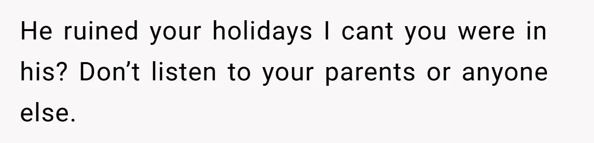 He ruined your holidays I cant you were in his? Don’t listen to your parents or anyone else.