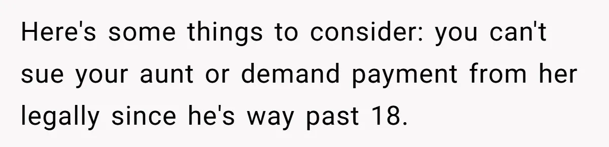 Here's some things to consider: you can't sue your aunt or demand payment from her legally since he's way past 18.