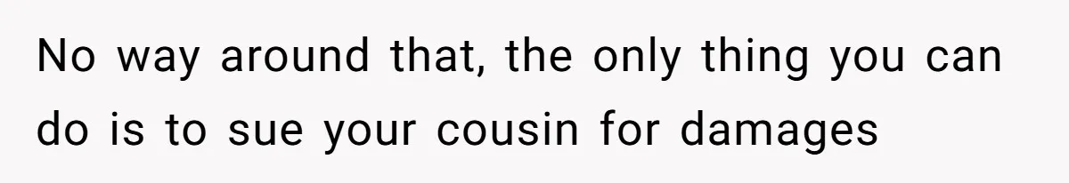 No way around that, the only thing you can do is to sue your cousin for damages