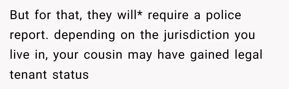 But for that, they will* require a police report. depending on the jurisdiction you live in, your cousin may have gained legal tenant status