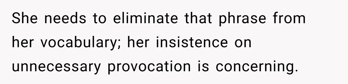 She needs to eliminate that phrase from her vocabulary; her insistence on unnecessary provocation is concerning.
