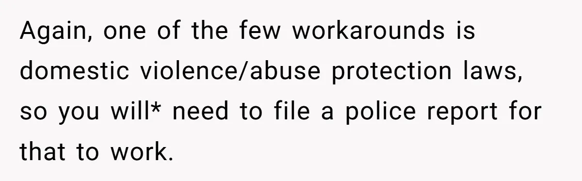 Again, one of the few workarounds is domestic violence/abuse protection laws, so you will* need to file a police report for that to work.