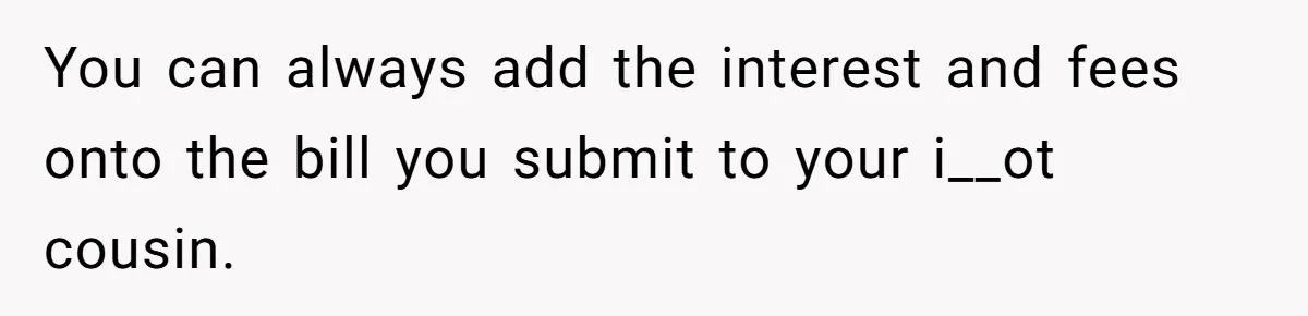 You can always add the interest and fees onto the bill you submit to your i__ot cousin.