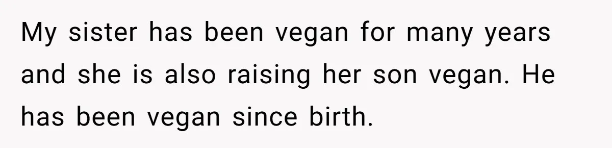 My sister has been vegan for many years and she is also raising her son vegan. He has been vegan since birth.