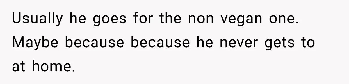 Usually he goes for the non vegan one. Maybe because because he never gets to at home.