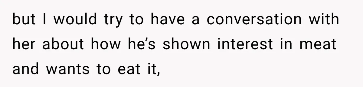 but I would try to have a conversation with her about how he’s shown interest in meat and wants to eat it,