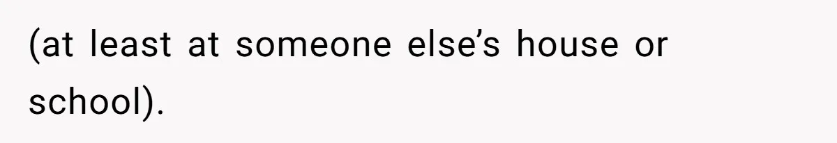 (at least at someone else’s house or school).