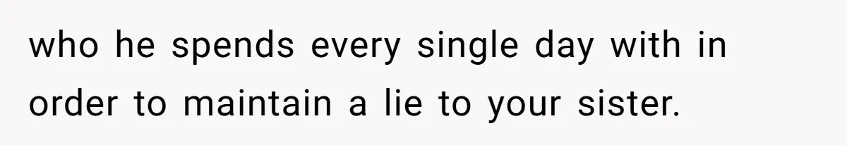 who he spends every single day with in order to maintain a lie to your sister.
