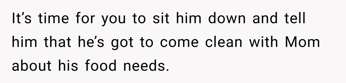 It’s time for you to sit him down and tell him that he’s got to come clean with Mom about his food needs.