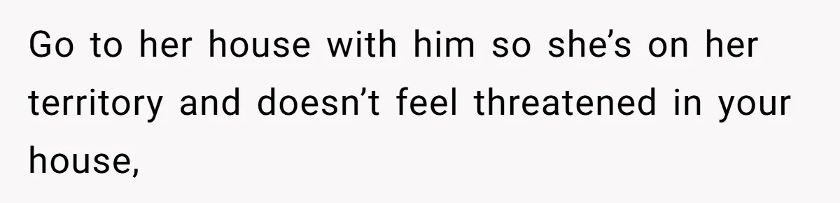 Go to her house with him so she’s on her territory and doesn’t feel threatened in your house,