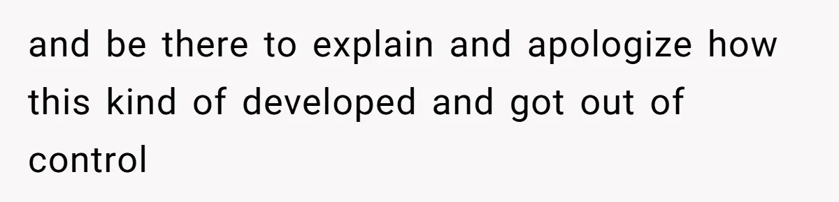 and be there to explain and apologize how this kind of developed and got out of control
