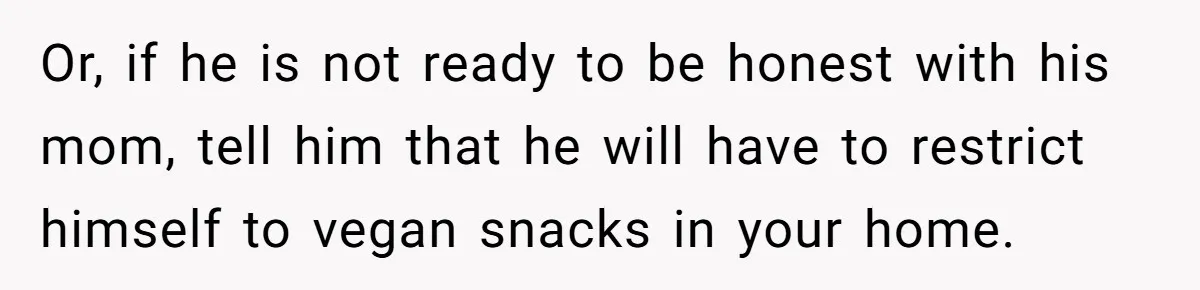 Or, if he is not ready to be honest with his mom, tell him that he will have to restrict himself to vegan snacks in your home.