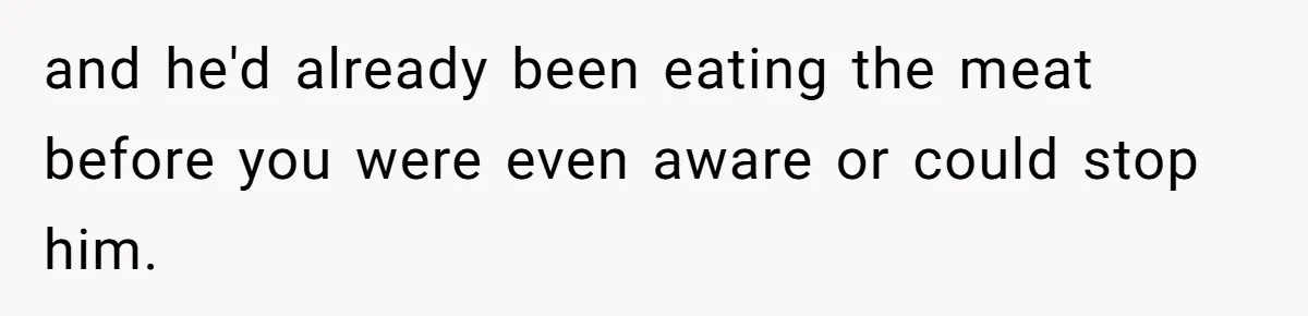 and he'd already been eating the meat before you were even aware or could stop him.