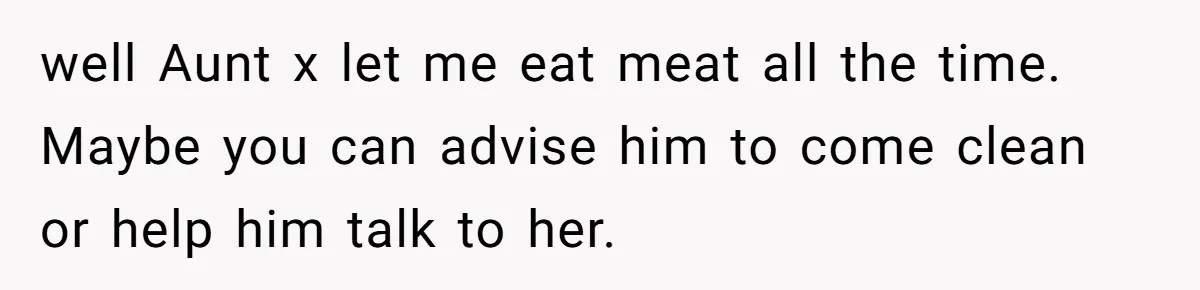 well Aunt x let me eat meat all the time. Maybe you can advise him to come clean or help him talk to her.