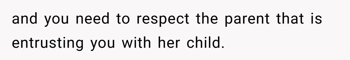 and you need to respect the parent that is entrusting you with her child.