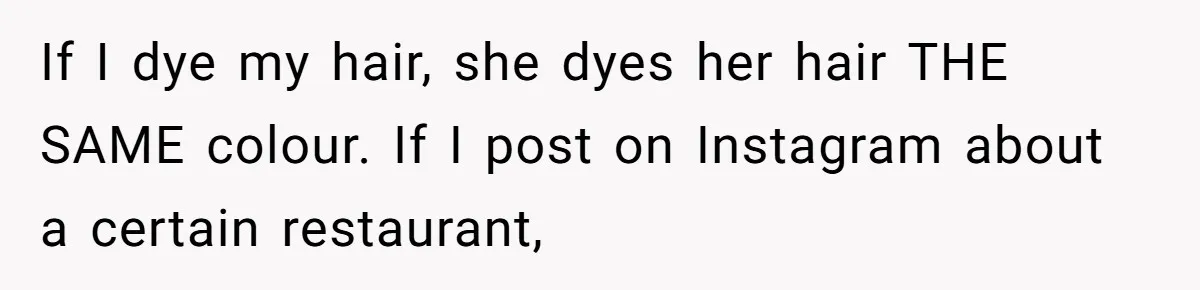 If I dye my hair, she dyes her hair THE SAME colour. If I post on Instagram about a certain restaurant,
