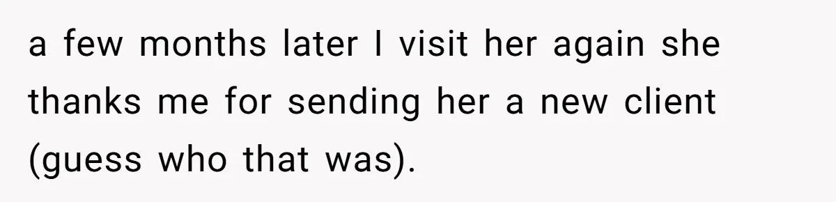 a few months later I visit her again she thanks me for sending her a new client (guess who that was).