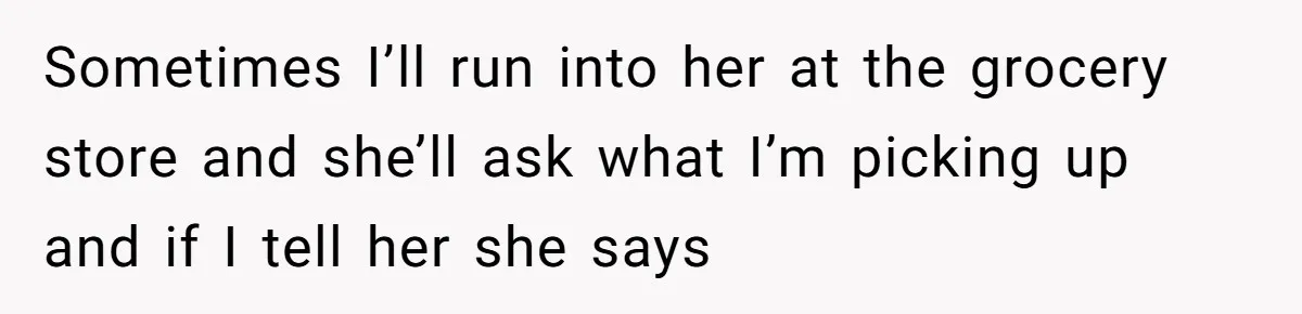 Sometimes I’ll run into her at the grocery store and she’ll ask what I’m picking up and if I tell her she says
