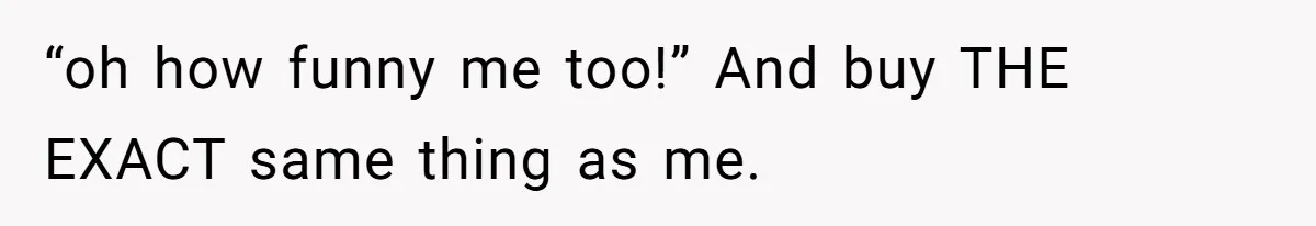 “oh how funny me too!” And buy THE EXACT same thing as me.