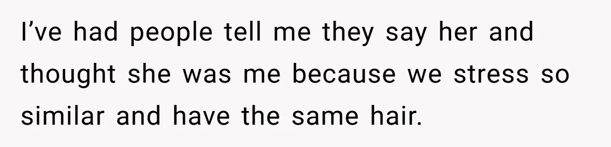 I’ve had people tell me they say her and thought she was me because we stress so similar and have the same hair.