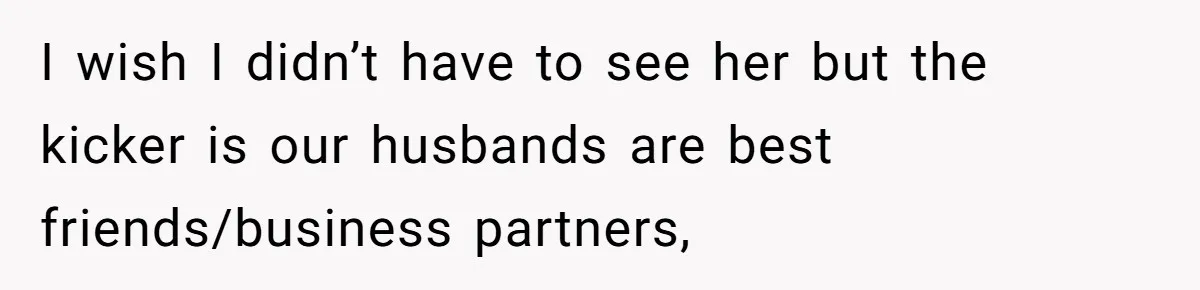 I wish I didn’t have to see her but the kicker is our husbands are best friends/business partners,