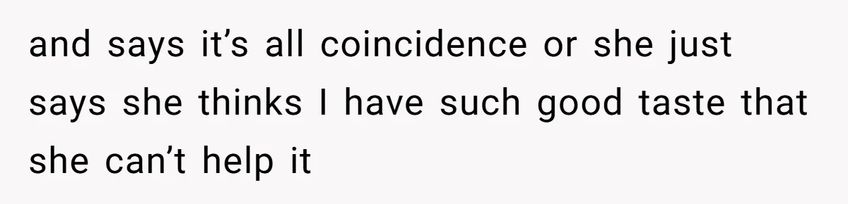 and says it’s all coincidence or she just says she thinks I have such good taste that she can’t help it