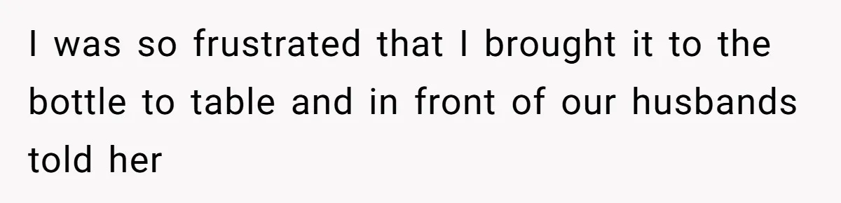 I was so frustrated that I brought it to the bottle to table and in front of our husbands told her