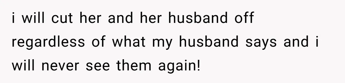 i will cut her and her husband off regardless of what my husband says and i will never see them again!