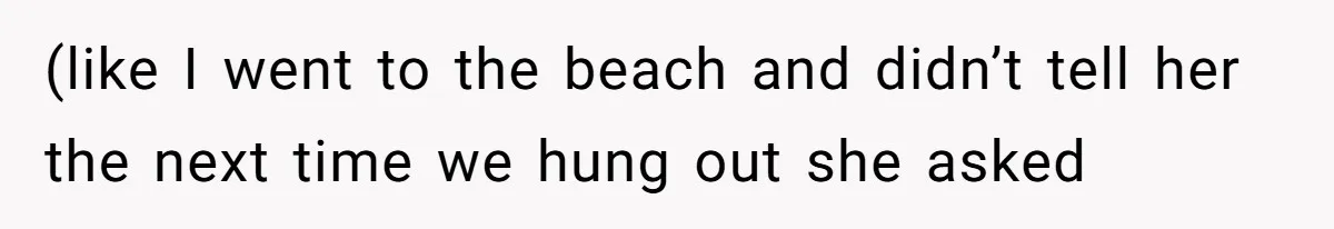 (like I went to the beach and didn’t tell her the next time we hung out she asked