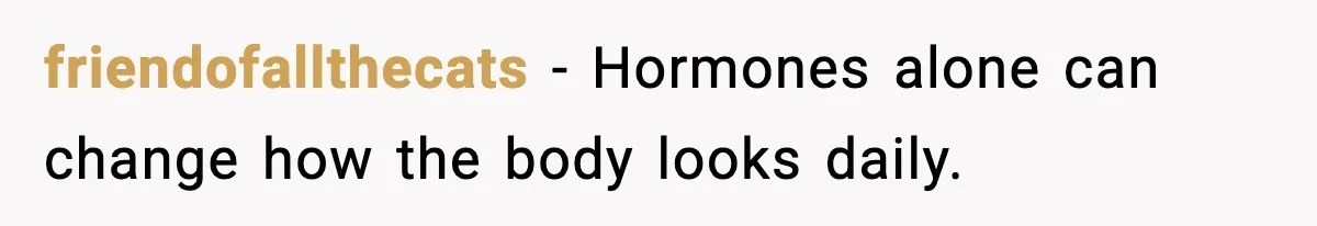 friendofallthecats - Hormones alone can change how the body looks daily.