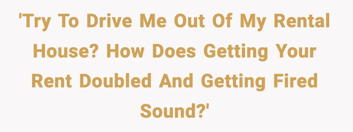 'Try to drive me out of my rental house? How does getting your rent doubled and getting fired sound?'