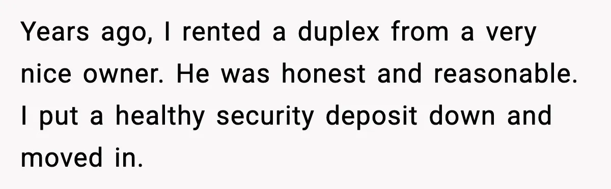 Years ago, I rented a duplex from a very nice owner. He was honest and reasonable. I put a healthy security deposit down and moved in.