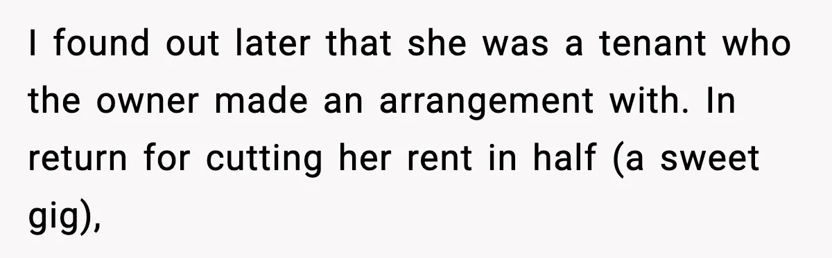 I found out later that she was a tenant who the owner made an arrangement with. In return for cutting her rent in half (a sweet gig),