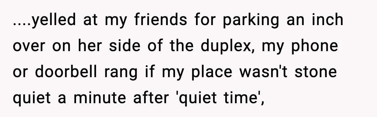 ....yelled at my friends for parking an inch over on her side of the duplex, my phone or doorbell rang if my place wasn't stone quiet a minute after 'quiet...