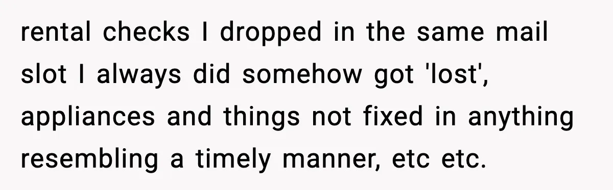rental checks I dropped in the same mail slot I always did somehow got 'lost', appliances and things not fixed in anything resembling a timely manner, etc etc.