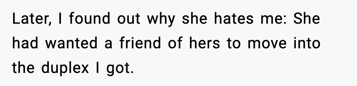 Later, I found out why she hates me: She had wanted a friend of hers to move into the duplex I got.