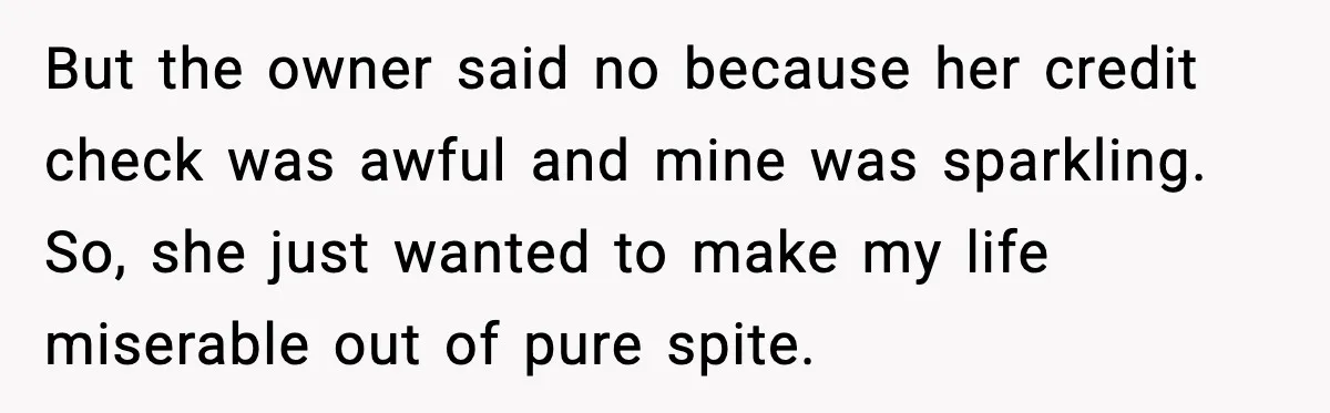 But the owner said no because her credit check was awful and mine was sparkling. So, she just wanted to make my life miserable out of pure spite.