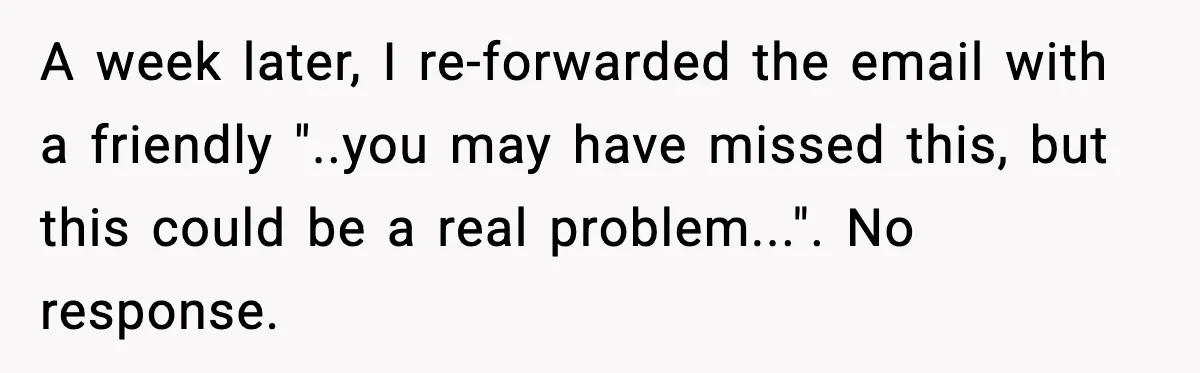 A week later, I re-forwarded the email with a friendly "..you may have missed this, but this could be a real problem...". No response.