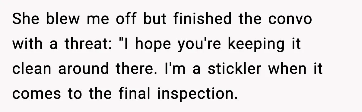 She blew me off but finished the convo with a threat: "I hope you're keeping it clean around there. I'm a stickler when it comes to the final inspection.