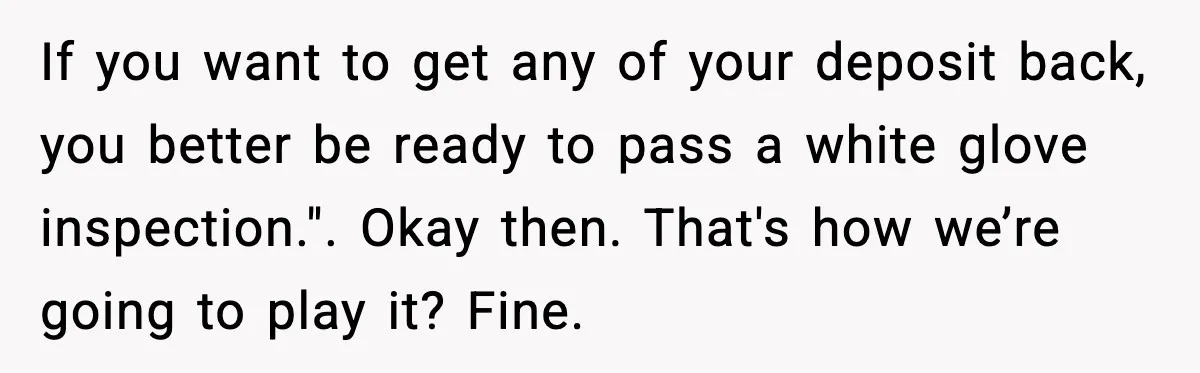 If you want to get any of your deposit back, you better be ready to pass a white glove inspection.". Okay then. That's how we’re going to play it? Fine.