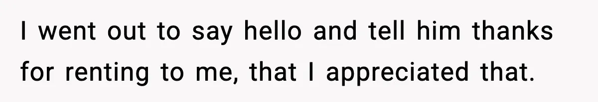 I went out to say hello and tell him thanks for renting to me, that I appreciated that.