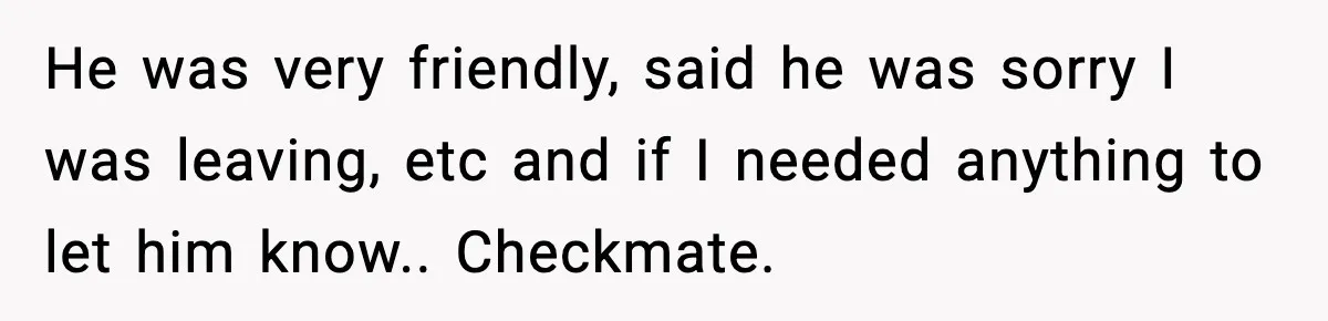 He was very friendly, said he was sorry I was leaving, etc and if I needed anything to let him know.. Checkmate.