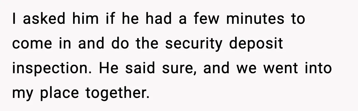 I asked him if he had a few minutes to come in and do the security deposit inspection. He said sure, and we went into my place together.