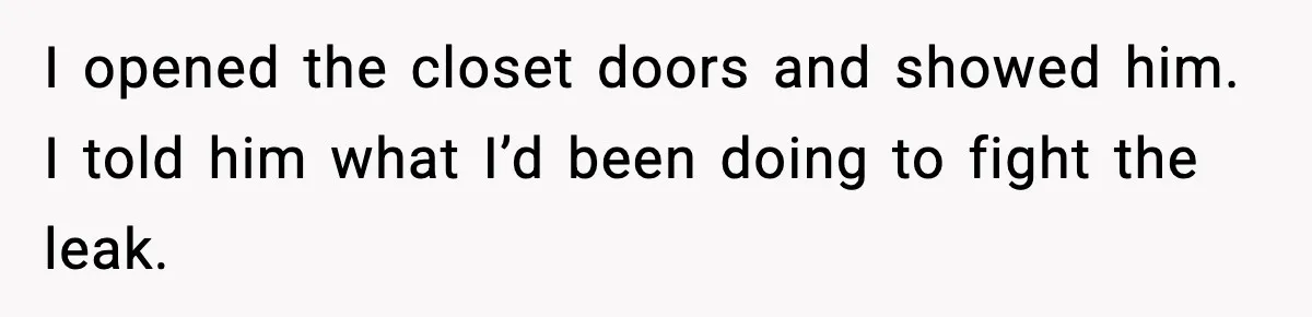 I opened the closet doors and showed him. I told him what I’d been doing to fight the leak.