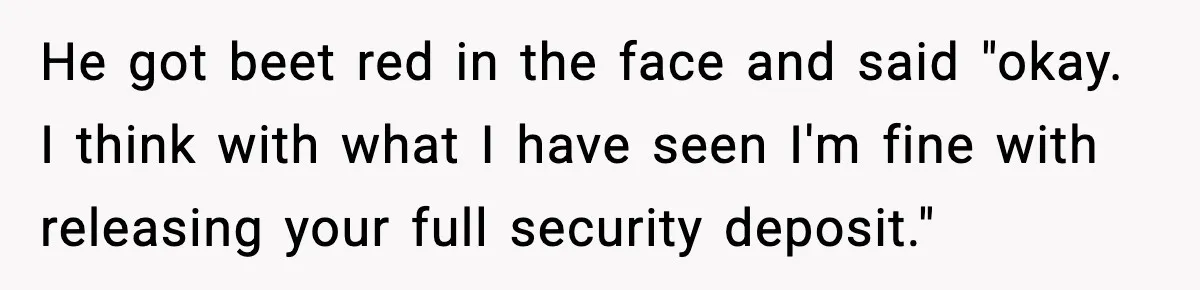 He got beet red in the face and said "okay. I think with what I have seen I'm fine with releasing your full security deposit."
