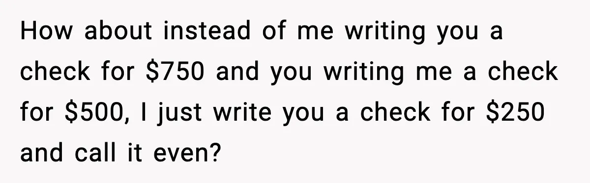 How about instead of me writing you a check for $750 and you writing me a check for $500, I just write you a check for $250 and call it...