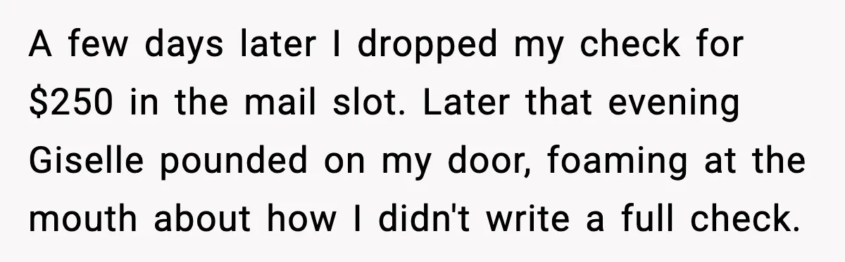 A few days later I dropped my check for $250 in the mail slot. Later that evening Giselle pounded on my door, foaming at the mouth about how I didn't...