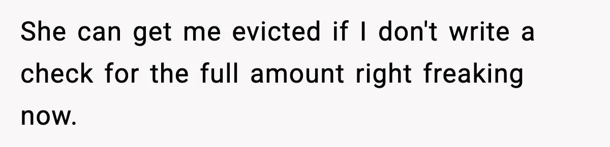 She can get me evicted if I don't write a check for the full amount right freaking now.